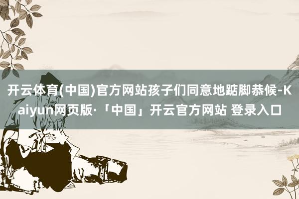 开云体育(中国)官方网站孩子们同意地踮脚恭候-Kaiyun网