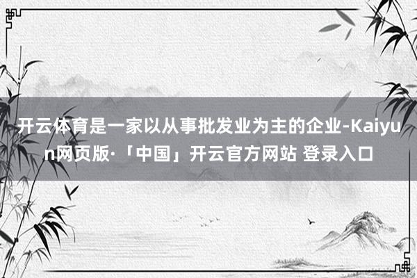 开云体育是一家以从事批发业为主的企业-Kaiyun网页版·「中国」开云官方网站 登录入口