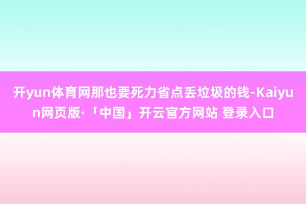 开yun体育网那也要死力省点丢垃圾的钱-Kaiyun网页版·「中国」开云官方网站 登录入口
