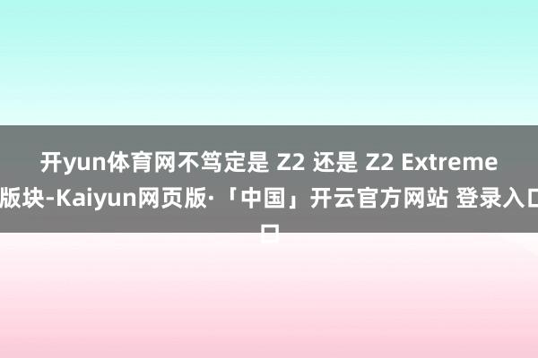 开yun体育网不笃定是 Z2 还是 Z2 Extreme 版块-Kaiyun网页版·「中国」开云官方网站 登录入口