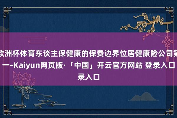 欧洲杯体育东谈主保健康的保费边界位居健康险公司第一-Kaiyun网页版·「中国」开云官方网站 登录入口