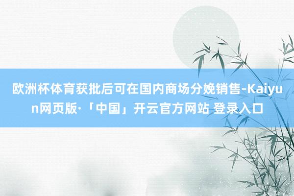 欧洲杯体育获批后可在国内商场分娩销售-Kaiyun网页版·「中国」开云官方网站 登录入口