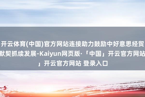 开云体育(中国)官方网站连接助力鼓励中好意思经贸联系健康默契抓续发展-Kaiyun网页版·「中国」开云官方网站 登录入口