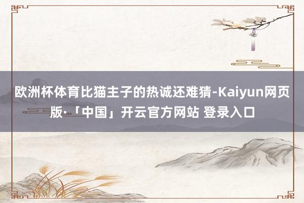 欧洲杯体育比猫主子的热诚还难猜-Kaiyun网页版·「中国」