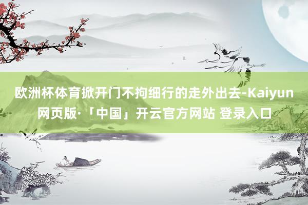 欧洲杯体育掀开门不拘细行的走外出去-Kaiyun网页版·「中国」开云官方网站 登录入口