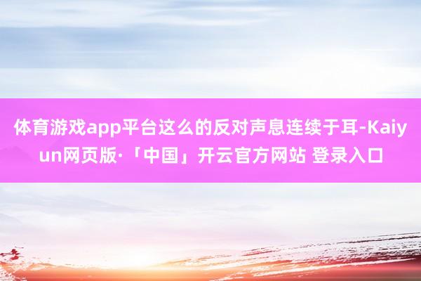 体育游戏app平台这么的反对声息连续于耳-Kaiyun网页版·「中国」开云官方网站 登录入口