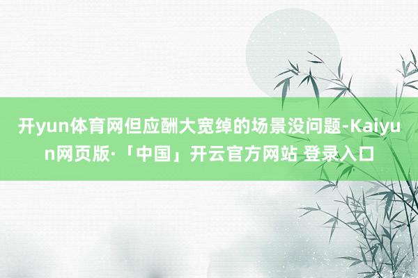 开yun体育网但应酬大宽绰的场景没问题-Kaiyun网页版·