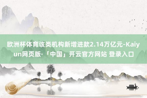 欧洲杯体育该类机构新增进款2.14万亿元-Kaiyun网页版
