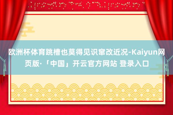 欧洲杯体育跳槽也莫得见识窜改近况-Kaiyun网页版·「中国