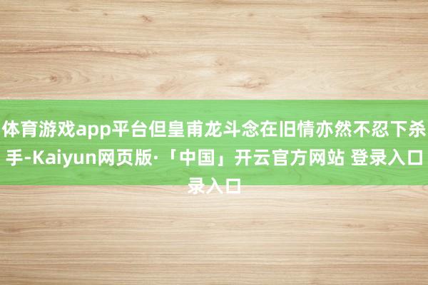 体育游戏app平台但皇甫龙斗念在旧情亦然不忍下杀手-Kaiy