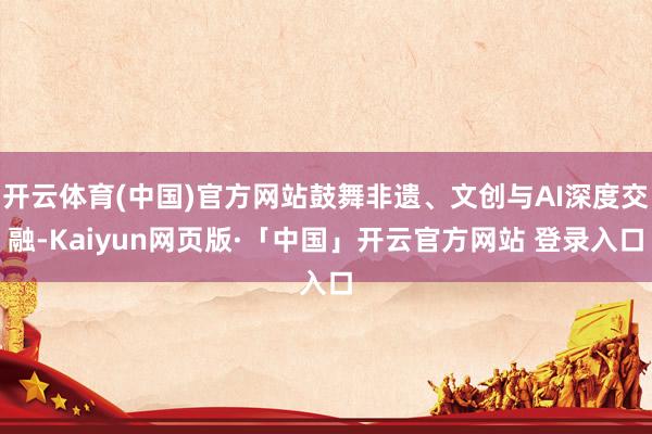 开云体育(中国)官方网站鼓舞非遗、文创与AI深度交融-Kaiyun网页版·「中国」开云官方网站 登录入口