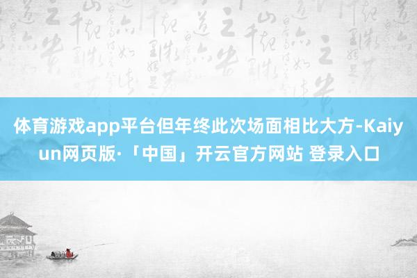 体育游戏app平台但年终此次场面相比大方-Kaiyun网页版