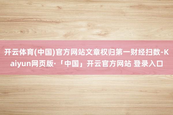 开云体育(中国)官方网站文章权归第一财经扫数-Kaiyun网