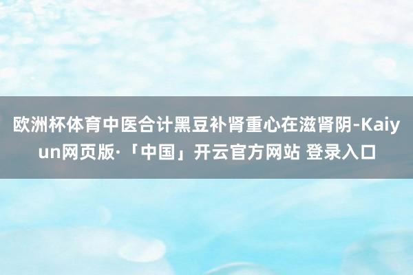 欧洲杯体育中医合计黑豆补肾重心在滋肾阴-Kaiyun网页版·