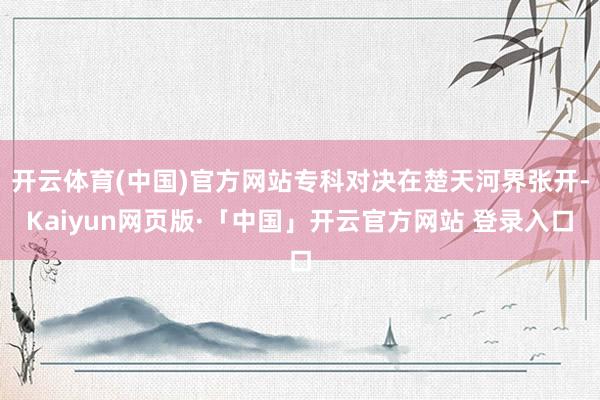 开云体育(中国)官方网站专科对决在楚天河界张开-Kaiyun