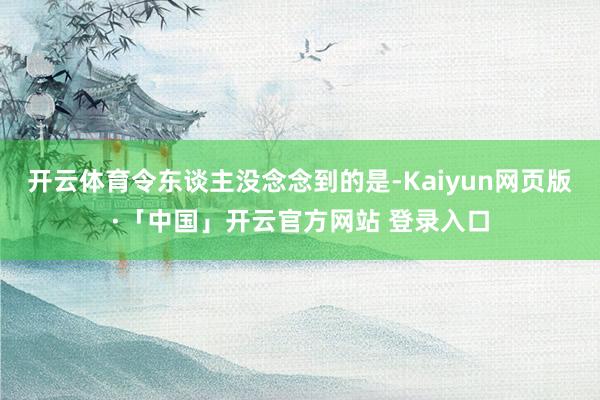 开云体育令东谈主没念念到的是-Kaiyun网页版·「中国」开