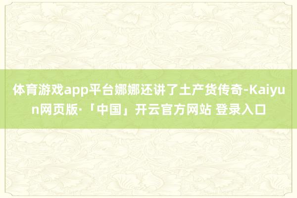 体育游戏app平台娜娜还讲了土产货传奇-Kaiyun网页版·