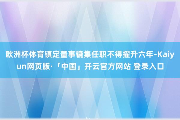 欧洲杯体育镇定董事辘集任职不得擢升六年-Kaiyun网页版·「中国」开云官方网站 登录入口