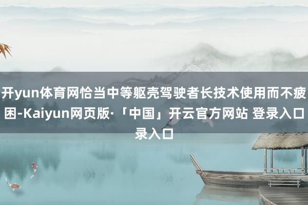 开yun体育网恰当中等躯壳驾驶者长技术使用而不疲困-Kaiyun网页版·「中国」开云官方网站 登录入口