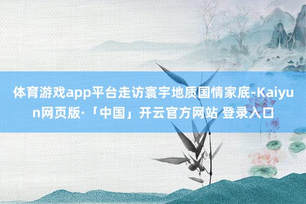 体育游戏app平台走访寰宇地质国情家底-Kaiyun网页版·
