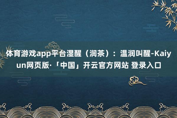 体育游戏app平台湿醒(润茶):温润叫醒-Kaiyun网页版·「中国」开云官方网站 登录入口