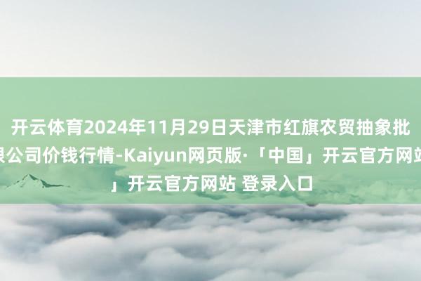 开云体育2024年11月29日天津市红旗农贸抽象批发商场有限公司价钱行情-Kaiyun网页版·「中国」开云官方网站 登录入口