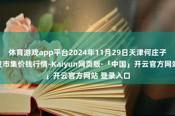 体育游戏app平台2024年11月29日天津何庄子农家具批发市集价钱行情-Kaiyun网页版·「中国」开云官方网站 登录入口