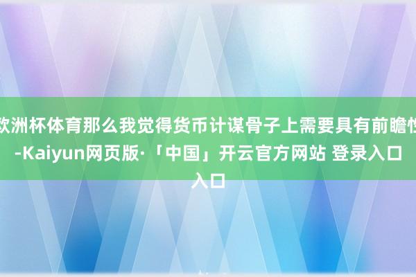 欧洲杯体育那么我觉得货币计谋骨子上需要具有前瞻性-Kaiyun网页版·「中国」开云官方网站 登录入口