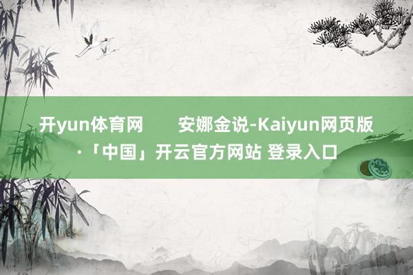 开yun体育网       安娜金说-Kaiyun网页版·「中国」开云官方网站 登录入口