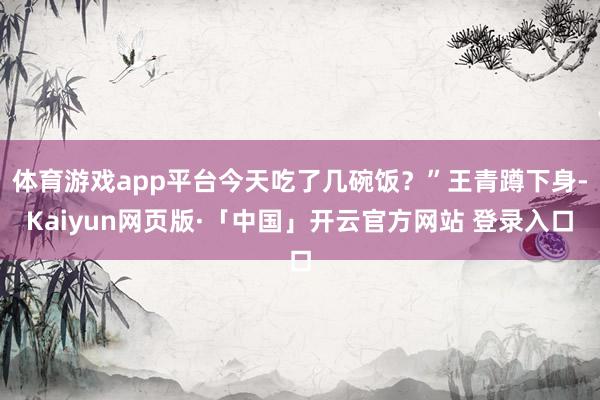 体育游戏app平台今天吃了几碗饭？”王青蹲下身-Kaiyun网页版·「中国」开云官方网站 登录入口