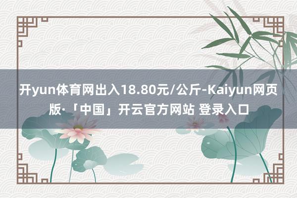 开yun体育网出入18.80元/公斤-Kaiyun网页版·「中国」开云官方网站 登录入口