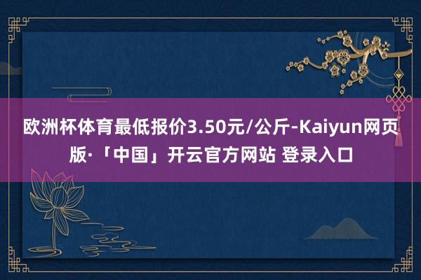 欧洲杯体育最低报价3.50元/公斤-Kaiyun网页版·「中国」开云官方网站 登录入口