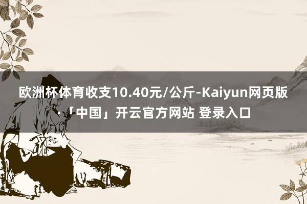 欧洲杯体育收支10.40元/公斤-Kaiyun网页版·「中国」开云官方网站 登录入口
