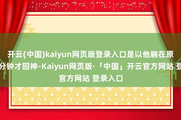 开云(中国)kaiyun网页版登录入口是以他躺在原地好几分钟才回神-Kaiyun网页版·「中国」开云官方网站 登录入口