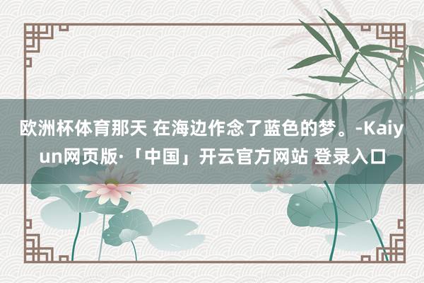 欧洲杯体育那天 在海边作念了蓝色的梦。-Kaiyun网页版·「中国」开云官方网站 登录入口
