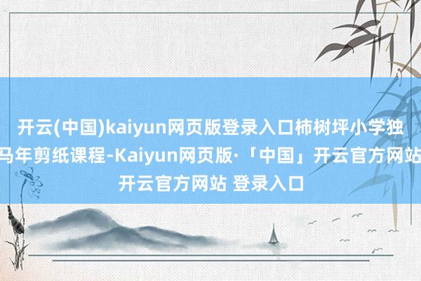 开云(中国)kaiyun网页版登录入口柿树坪小学独特蓄意了马年剪纸课程-Kaiyun网页版·「中国」开云官方网站 登录入口