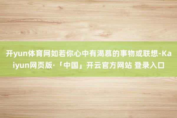 开yun体育网如若你心中有渴慕的事物或联想-Kaiyun网页版·「中国」开云官方网站 登录入口