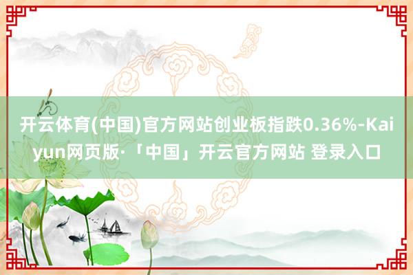 开云体育(中国)官方网站创业板指跌0.36%-Kaiyun网页版·「中国」开云官方网站 登录入口