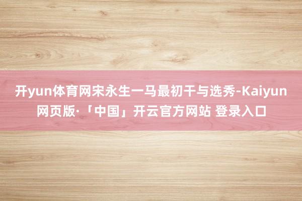 开yun体育网宋永生一马最初干与选秀-Kaiyun网页版·「中国」开云官方网站 登录入口