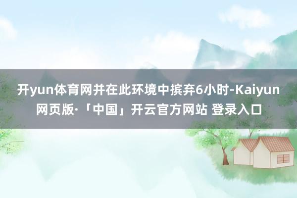 开yun体育网并在此环境中摈弃6小时-Kaiyun网页版·「中国」开云官方网站 登录入口