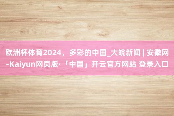 欧洲杯体育2024,多彩的中国_大皖新闻 | 安徽网-Kaiyun网页版·「中国」开云官方网站 登录入口