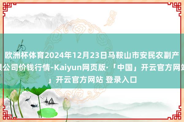 欧洲杯体育2024年12月23日马鞍山市安民农副产物生意有限公司价钱行情-Kaiyun网页版·「中国」开云官方网站 登录入口