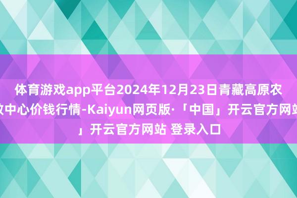 体育游戏app平台2024年12月23日青藏高原农副居品集散中心价钱行情-Kaiyun网页版·「中国」开云官方网站 登录入口