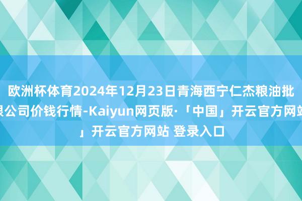 欧洲杯体育2024年12月23日青海西宁仁杰粮油批发阛阓有限公司价钱行情-Kaiyun网页版·「中国」开云官方网站 登录入口