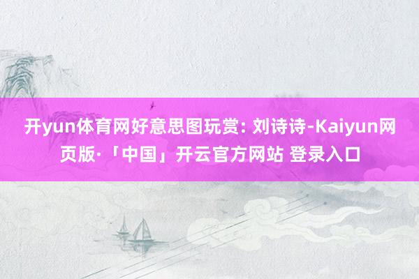 开yun体育网好意思图玩赏: 刘诗诗-Kaiyun网页版·「中国」开云官方网站 登录入口