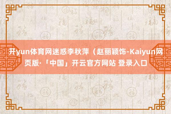 开yun体育网迷惑李秋萍(赵丽颖饰-Kaiyun网页版·「中国」开云官方网站 登录入口
