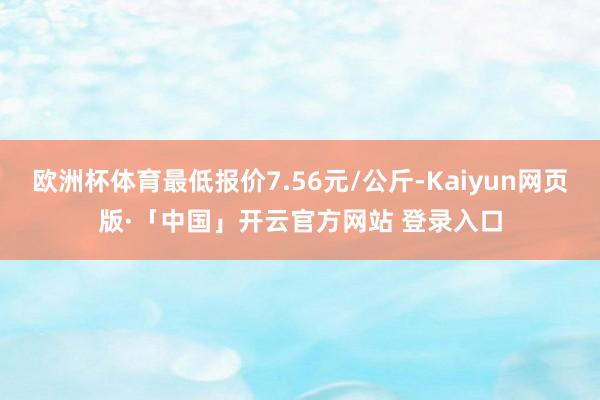 欧洲杯体育最低报价7.56元/公斤-Kaiyun网页版·「中国」开云官方网站 登录入口