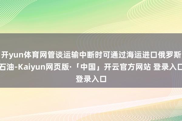 开yun体育网管谈运输中断时可通过海运进口俄罗斯石油-Kaiyun网页版·「中国」开云官方网站 登录入口