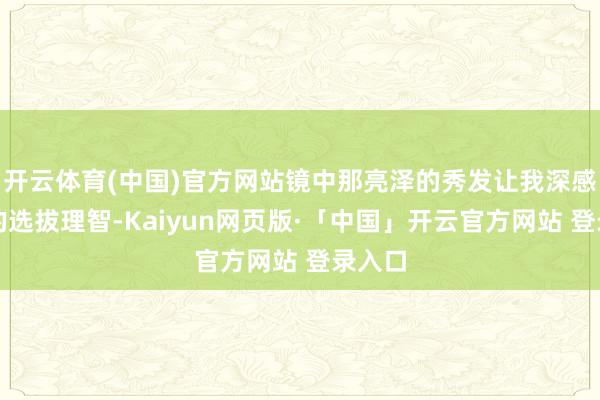 开云体育(中国)官方网站镜中那亮泽的秀发让我深感当初的选拔理智-Kaiyun网页版·「中国」开云官方网站 登录入口