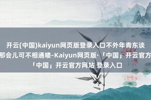 开云(中国)kaiyun网页版登录入口不外年青东谈主穿法跟俺们那会儿可不相通喽-Kaiyun网页版·「中国」开云官方网站 登录入口